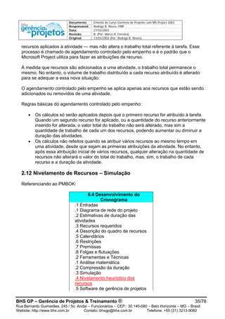 Documento Ementa do Curso Gerência de Projetos com MS-Project 2003
Responsável: Rodrigo B. Neves, PMP
Data: 27/03/2003
Revisão: B (Por: Marco A. Ferreira)
Original: 13/03/2002 (Por: Rodrigo B. Neves)
BHS GP – Gerência de Projetos & Treinamento ® 35/78
Rua Bernardo Guimarães, 245 / 5o. Andar – Funcionários – CEP.: 30.140-080 – Belo Horizonte – MG – Brasil
Website: http://www.bhs.com.br Contato: bhsgp@bhs.com.br Telefone: +55 (31) 3213-9060
recursos aplicados à atividade — mas não altera o trabalho total referente à tarefa. Esse
processo é chamado de agendamento controlado pelo empenho e é o padrão que o
Microsoft Project utiliza para fazer as atribuições de recurso.
À medida que recursos são adicionados a uma atividade, o trabalho total permanece o
mesmo. No entanto, o volume de trabalho distribuído a cada recurso atribuído é alterado
para se adequar a essa nova situação.
O agendamento controlado pelo empenho se aplica apenas aos recursos que estão sendo
adicionados ou removidos de uma atividade.
Regras básicas do agendamento controlado pelo empenho:
• Os cálculos só serão aplicados depois que o primeiro recurso for atribuído à tarefa.
Quando um segundo recurso for aplicado, ou a quantidade do recurso anteriormente
inserido for alterada, o valor total do trabalho não será alterado, mas sim a
quantidade de trabalho de cada um dos recursos, podendo aumentar ou diminuir a
duração das atividades.
• Os cálculos não refeitos quando se atribuir vários recursos ao mesmo tempo em
uma atividade, desde que sejam as primeiras atribuições da atividade. No entanto,
após essa atribuição inicial de vários recursos, qualquer alteração na quantidade de
recursos não alterará o valor do total do trabalho, mas, sim, o trabalho de cada
recurso e a duração da atividade.
2.12 Nivelamento de Recursos – Simulação
Referenciando ao PMBOK:
6.4 Desenvolvimento do
Cronograma
.1 Entradas
.1 Diagrama de rede do projeto
.2 Estimativas de duração das
atividades
.3 Recursos requeridos
.4 Descrição do quadro de recursos
.5 Calendários
.6 Restrições
.7 Premissas
.8 Folgas e flutuações
.2 Ferramentas e Técnicas
.1 Análise matemática
.2 Compressão da duração
.3 Simulação
.4 Nivelamento heurístico dos
recursos
.5 Software de gerência de projetos
 