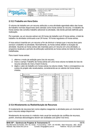 Documento Ementa do Curso Gerência de Projetos com MS-Project 2003
Responsável: Rodrigo B. Neves, PMP
Data: 27/03/2003
Revisão: B (Por: Marco A. Ferreira)
Original: 13/03/2002 (Por: Rodrigo B. Neves)
2.12.3 Trabalho em Hora Extra
O volume de trabalho em um recurso atribuído a uma atividade agendada além das horas
de trabalho normais disponíveis será cobrado como horas extras do recurso. O trabalho de
horas extras não constitui trabalho adicional na atividade, não tendo período definido para
realização.
Por exemplo, se um recurso estiver em 24 horas de trabalho com 8 horas extras, o total de
trabalho na atividade continuará a ser 24 horas: 16 horas regulares e 8 horas extras.
A hora extra é inserida em um recurso a fim de diminuir o tempo que o recurso leva para
concluir o trabalho na atividade. Normalmente, as horas extras afetam a duração da
atividade. Quando as horas extras são inseridas para um recurso em uma atividade, o
programa recalcula o período da atribuição subtraindo as horas extras do total de horas
trabalhadas.
Para inserir horas extras:
1. alterne o modo de exibição para Uso do recurso;
2. insira o campo Trabalho de horas extras em uma nova coluna na tabela do Uso do
recurso através do menu Inserir-Coluna;
3. digite o valor do trabalho em horas extras na coluna criada. Todo o cronograma e os
custos do projeto são recalculados, considerando-se os valores de horas extras
criados.
2.12.4 Nivelamento ou Redistribuição de Recursos
O nivelamento de recursos tem como objetivo reagendar a atividade para um momento em
que o recurso esteja disponível.
Nivelamento de recursos é o método mais usual de resolução de conflitos de recursos,
porém, diversas desvantagens devem ser avaliadas (ver parte II do livro).
BHS GP – Gerência de Projetos & Treinamento ® 38/78
Rua Bernardo Guimarães, 245 / 5o. Andar – Funcionários – CEP.: 30.140-080 – Belo Horizonte – MG – Brasil
Website: http://www.bhs.com.br Contato: bhsgp@bhs.com.br Telefone: +55 (31) 3213-9060
 