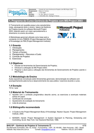 Documento Ementa do Curso Gerência de Projetos com MS-Project 2003
Responsável: Marco A. Ferreira
Data: 11/01/2005
Revisão: B (Por: Marco A. Ferreira)
Original: 13/03/2002 (Por: Rodrigo B. Neves)
1. Programa do Curso Gerência de Projetos com MS-Project 2003
O Treinamento em questão possui uma característica
mista, abrangendo tanto o ensino básico da Gerência
de Projetos quanto do software Microsoft Project
2003, obtendo assim um maior aproveitamento e
dinamismo no ensino de ambos.
A Metodologia gerencial utilizada como base será a
constante no livro PMBOK (Project Management Body
of Knowledge) do PMI (Project Management Institute).
1.1 Ementa
1. Introdução;
2. Planejamento;
3. Tempo e Escopo;
4. Planejamento – Recursos e Custo
5. Controle de Projetos
6. Exercícios
1.2 Objetivos
• Estudar as ferramentas de Gerenciamento de Projetos;
• Introduzir a utilização do MS Project 2003;
• Preparar o aluno para a utilização das ferramentas de Gerenciamento de Projetos usando o
MS Project.
1.3 Metodologia de Ensino
Aulas expositivas conceituais sobre ferramentas gerenciais; demonstração do software com
acompanhamento pela turma e desenvolvimento de caso prático / exercício durante o curso.
1.4 Duração
16 hs / aula
1.5 Material do Treinamento
• Apostila com o conteúdo programático descrito acima, os exercícios e eventuais materiais
extras em papel.
• Certificado de conclusão
• Questionário de avaliação do treinamento
• Lista de presença
1.6 Bibliografia recomendada
• A Guide to the Project Management Body of Knowledge. Newton Square: Project Management
Institute, 2000.
• KERZER, Harold. Project Management: A System Approach to Planning, Scheduling and
Controlling. 6a ed. New York: Van Nostrand Reinhold, 1998.
BHS GP – Gerência de Projetos & Treinamento ® 4/78
Rua Bernardo Guimarães, 245 / 5o. Andar – Funcionários – CEP.: 30.140-080 – Belo Horizonte – MG – Brasil
Website: http://www.bhs.com.br Contato: bhsgp@bhs.com.br Telefone: +55 (31) 3213-9060
 