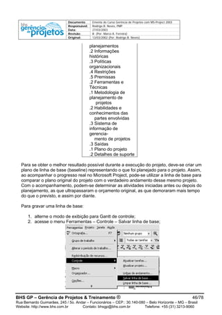 Documento Ementa do Curso Gerência de Projetos com MS-Project 2003
Responsável: Rodrigo B. Neves, PMP
Data: 27/03/2003
Revisão: B (Por: Marco A. Ferreira)
Original: 13/03/2002 (Por: Rodrigo B. Neves)
planejamentos
.2 Informações
históricas
.3 Políticas
organizacionais
.4 Restrições
.5 Premissas
.2 Ferramentas e
Técnicas
.1 Metodologia de
planejamento de
projetos
.2 Habilidades e
conhecimentos das
partes envolvidas
.3 Sistema de
informação de
gerencia-
mento de projetos
.3 Saídas
.1 Plano do projeto
.2 Detalhes de suporte
Para se obter o melhor resultado possível durante a execução do projeto, deve-se criar um
plano de linha de base (baseline) representando o que foi planejado para o projeto. Assim,
ao acompanhar o progresso real no Microsoft Project, pode-se utilizar a linha de base para
comparar o plano original do projeto com o verdadeiro andamento desse mesmo projeto.
Com o acompanhamento, podem-se determinar as atividades iniciadas antes ou depois do
planejamento, as que ultrapassaram o orçamento original, as que demoraram mais tempo
do que o previsto, e assim por diante.
Para gravar uma linha de base:
1. alterne o modo de exibição para Gantt de controle;
2. acesse o menu Ferramentas – Controle – Salvar linha de base;
BHS GP – Gerência de Projetos & Treinamento ® 46/78
Rua Bernardo Guimarães, 245 / 5o. Andar – Funcionários – CEP.: 30.140-080 – Belo Horizonte – MG – Brasil
Website: http://www.bhs.com.br Contato: bhsgp@bhs.com.br Telefone: +55 (31) 3213-9060
 