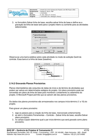 Documento Ementa do Curso Gerência de Projetos com MS-Project 2003
Responsável: Rodrigo B. Neves, PMP
Data: 27/03/2003
Revisão: B (Por: Marco A. Ferreira)
Original: 13/03/2002 (Por: Rodrigo B. Neves)
3. no formulário Salvar linha de base, escolha salvar linha de base e defina se a
gravação da linha de base será para o projeto inteiro ou somente para as atividades
selecionadas.
Observa-se uma barra estática sobre cada atividade no modo de exibição Gantt de
controle. Essa barra é a linha de base (baseline).
2.14.2 Gravando Planos Provisórios
Planos intermediários são conjuntos de datas de início e de término de atividades que
podem ser salvos em determinados estágios do projeto. Um plano provisório pode ser
convertido em plano de linha de base para monitorar o andamento ou adiamento do
projeto. O Microsoft Project permite que se salvem até dez planos provisórios.
Os dados dos planos provisórios são armazenados nos campos início-término (1 a 10) do
projeto.
Para gravar um plano provisório:
1. siga os passos para a criação da linha de base, mencionado anteriormente;
2. ao abrir o formulário Ferramentas – Controle – Salvar linha de base, escolha Salvar
plano provisório;
3. no campo Copiar determine qual o par início-término que será gravado como plano
provisório;
BHS GP – Gerência de Projetos & Treinamento ® 47/78
Rua Bernardo Guimarães, 245 / 5o. Andar – Funcionários – CEP.: 30.140-080 – Belo Horizonte – MG – Brasil
Website: http://www.bhs.com.br Contato: bhsgp@bhs.com.br Telefone: +55 (31) 3213-9060
 
