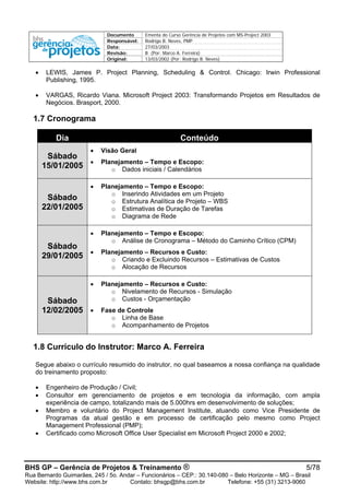 Documento Ementa do Curso Gerência de Projetos com MS-Project 2003
Responsável: Rodrigo B. Neves, PMP
Data: 27/03/2003
Revisão: B (Por: Marco A. Ferreira)
Original: 13/03/2002 (Por: Rodrigo B. Neves)
BHS GP – Gerência de Projetos & Treinamento ® 5/78
Rua Bernardo Guimarães, 245 / 5o. Andar – Funcionários – CEP.: 30.140-080 – Belo Horizonte – MG – Brasil
Website: http://www.bhs.com.br Contato: bhsgp@bhs.com.br Telefone: +55 (31) 3213-9060
• LEWIS, James P. Project Planning, Scheduling & Control. Chicago: Irwin Professional
Publishing, 1995.
• VARGAS, Ricardo Viana. Microsoft Project 2003: Transformando Projetos em Resultados de
Negócios. Brasport, 2000.
1.7 Cronograma
Dia Conteúdo
Sábado
15/01/2005
• Visão Geral
• Planejamento – Tempo e Escopo:
o Dados iniciais / Calendários
Sábado
22/01/2005
• Planejamento – Tempo e Escopo:
o Inserindo Atividades em um Projeto
o Estrutura Analítica de Projeto – WBS
o Estimativas de Duração de Tarefas
o Diagrama de Rede
Sábado
29/01/2005
• Planejamento – Tempo e Escopo:
o Análise de Cronograma – Método do Caminho Crítico (CPM)
• Planejamento – Recursos e Custo:
o Criando e Excluindo Recursos – Estimativas de Custos
o Alocação de Recursos
Sábado
12/02/2005
• Planejamento – Recursos e Custo:
o Nivelamento de Recursos - Simulação
o Custos - Orçamentação
• Fase de Controle
o Linha de Base
o Acompanhamento de Projetos
1.8 Currículo do Instrutor: Marco A. Ferreira
Segue abaixo o currículo resumido do instrutor, no qual baseamos a nossa confiança na qualidade
do treinamento proposto:
• Engenheiro de Produção / Civil;
• Consultor em gerenciamento de projetos e em tecnologia da informação, com ampla
experiência de campo, totalizando mais de 5.000hrs em desenvolvimento de soluções;
• Membro e voluntário do Project Management Institute, atuando como Vice Presidente de
Programas da atual gestão e em processo de certificação pelo mesmo como Project
Management Professional (PMP);
• Certificado como Microsoft Office User Specialist em Microsoft Project 2000 e 2002;
 