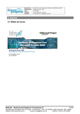 Documento Ementa do Curso Gerência de Projetos com MS-Project 2003
Responsável: Rodrigo B. Neves, PMP
Data: 27/03/2003
Revisão: B (Por: Marco A. Ferreira)
Original: 13/03/2002 (Por: Rodrigo B. Neves)
3. Anexos
3.1 Slides do Curso
BHS GP – Gerência de Projetos & Treinamento ® 57/78
Rua Bernardo Guimarães, 245 / 5o. Andar – Funcionários – CEP.: 30.140-080 – Belo Horizonte – MG – Brasil
Website: http://www.bhs.com.br Contato: bhsgp@bhs.com.br Telefone: +55 (31) 3213-9060
 