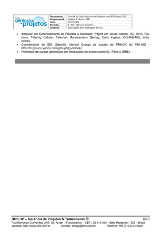 Documento Ementa do Curso Gerência de Projetos com MS-Project 2003
Responsável: Rodrigo B. Neves, PMP
Data: 27/03/2003
Revisão: B (Por: Marco A. Ferreira)
Original: 13/03/2002 (Por: Rodrigo B. Neves)
BHS GP – Gerência de Projetos & Treinamento ® 6/78
Rua Bernardo Guimarães, 245 / 5o. Andar – Funcionários – CEP.: 30.140-080 – Belo Horizonte – MG – Brasil
Website: http://www.bhs.com.br Contato: bhsgp@bhs.com.br Telefone: +55 (31) 3213-9060
• Instrutor em Gerenciamento de Projetos e Microsoft Project em várias turmas: IEL, BHS, Fiat
Isvor, Telemig Celular, Telemar, Mannesmann Demag, Cera Inglesa, COHAB-MG, entre
outras.
• Coordenador do SIG (Specific Interest Group) de estudo do PMBOK do PMI-MG -
http://br.groups.yahoo.com/group/sig-pmbok/;
• Professor de cursos gerenciais em instituições de ensino como IIL, Pons e DRB3.
 
