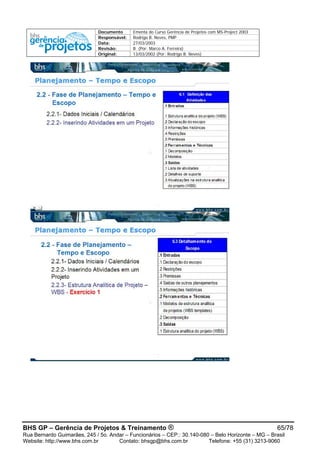 Documento Ementa do Curso Gerência de Projetos com MS-Project 2003
Responsável: Rodrigo B. Neves, PMP
Data: 27/03/2003
Revisão: B (Por: Marco A. Ferreira)
Original: 13/03/2002 (Por: Rodrigo B. Neves)
BHS GP – Gerência de Projetos & Treinamento ® 65/78
Rua Bernardo Guimarães, 245 / 5o. Andar – Funcionários – CEP.: 30.140-080 – Belo Horizonte – MG – Brasil
Website: http://www.bhs.com.br Contato: bhsgp@bhs.com.br Telefone: +55 (31) 3213-9060
 