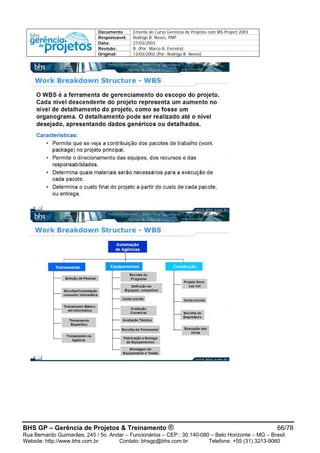 Documento Ementa do Curso Gerência de Projetos com MS-Project 2003
Responsável: Rodrigo B. Neves, PMP
Data: 27/03/2003
Revisão: B (Por: Marco A. Ferreira)
Original: 13/03/2002 (Por: Rodrigo B. Neves)
BHS GP – Gerência de Projetos & Treinamento ® 66/78
Rua Bernardo Guimarães, 245 / 5o. Andar – Funcionários – CEP.: 30.140-080 – Belo Horizonte – MG – Brasil
Website: http://www.bhs.com.br Contato: bhsgp@bhs.com.br Telefone: +55 (31) 3213-9060
 