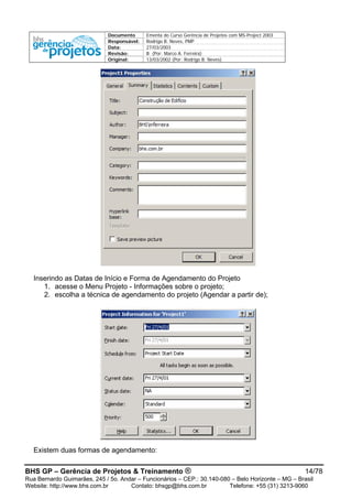 Documento Ementa do Curso Gerência de Projetos com MS-Project 2003
Responsável: Rodrigo B. Neves, PMP
Data: 27/03/2003
Revisão: B (Por: Marco A. Ferreira)
Original: 13/03/2002 (Por: Rodrigo B. Neves)
Inserindo as Datas de Início e Forma de Agendamento do Projeto
1. acesse o Menu Projeto - Informações sobre o projeto;
2. escolha a técnica de agendamento do projeto (Agendar a partir de);
Existem duas formas de agendamento:
BHS GP – Gerência de Projetos & Treinamento ® 14/78
Rua Bernardo Guimarães, 245 / 5o. Andar – Funcionários – CEP.: 30.140-080 – Belo Horizonte – MG – Brasil
Website: http://www.bhs.com.br Contato: bhsgp@bhs.com.br Telefone: +55 (31) 3213-9060
 