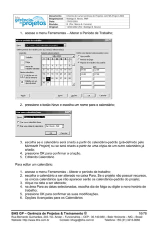 Documento Ementa do Curso Gerência de Projetos com MS-Project 2003
Responsável: Rodrigo B. Neves, PMP
Data: 27/03/2003
Revisão: B (Por: Marco A. Ferreira)
Original: 13/03/2002 (Por: Rodrigo B. Neves)
1. acesse o menu Ferramentas – Alterar o Período de Trabalho;
2. pressione o botão Novo e escolha um nome para o calendário;
3. escolha se o calendário será criado a partir do calendário-padrão (pré-definido pelo
Microsoft Project) ou se será criado a partir de uma cópia de um outro calendário já
criado;
4. pressione OK para confirmar a criação.
5. Editando Calendário
Para editar um calendário:
1. acesse o menu Ferramentas - Alterar o período de trabalho;
2. escolha o calendário a ser alterado na caixa Para. Se o projeto não possuir recursos,
os únicos calendários que irão aparecer serão os calendários-padrão do projeto;
3. clique na data a ser alterada;
4. na área Para as datas selecionadas, escolha dia de folga ou digite o novo horário de
trabalho;
5. pressione OK para confirmar as suas modificações.
6. Opções Avançadas para os Calendários
BHS GP – Gerência de Projetos & Treinamento ® 16/78
Rua Bernardo Guimarães, 245 / 5o. Andar – Funcionários – CEP.: 30.140-080 – Belo Horizonte – MG – Brasil
Website: http://www.bhs.com.br Contato: bhsgp@bhs.com.br Telefone: +55 (31) 3213-9060
 