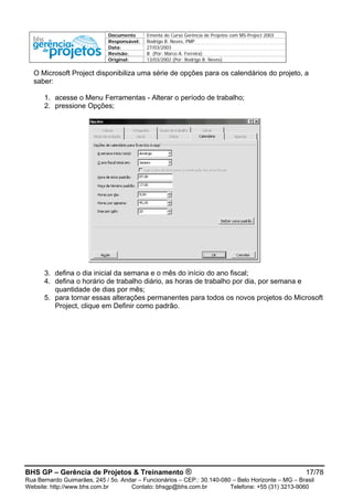 Documento Ementa do Curso Gerência de Projetos com MS-Project 2003
Responsável: Rodrigo B. Neves, PMP
Data: 27/03/2003
Revisão: B (Por: Marco A. Ferreira)
Original: 13/03/2002 (Por: Rodrigo B. Neves)
O Microsoft Project disponibiliza uma série de opções para os calendários do projeto, a
saber:
1. acesse o Menu Ferramentas - Alterar o período de trabalho;
2. pressione Opções;
3. defina o dia inicial da semana e o mês do início do ano fiscal;
4. defina o horário de trabalho diário, as horas de trabalho por dia, por semana e
quantidade de dias por mês;
5. para tornar essas alterações permanentes para todos os novos projetos do Microsoft
Project, clique em Definir como padrão.
BHS GP – Gerência de Projetos & Treinamento ® 17/78
Rua Bernardo Guimarães, 245 / 5o. Andar – Funcionários – CEP.: 30.140-080 – Belo Horizonte – MG – Brasil
Website: http://www.bhs.com.br Contato: bhsgp@bhs.com.br Telefone: +55 (31) 3213-9060
 