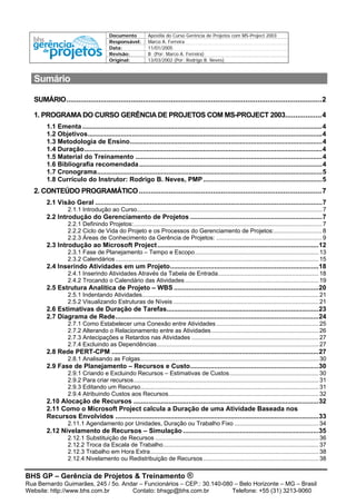Documento Apostila do Curso Gerência de Projetos com MS-Project 2003
Responsável: Marco A. Ferreira
Data: 11/01/2005
Revisão: B (Por: Marco A. Ferreira)
Original: 13/03/2002 (Por: Rodrigo B. Neves)
BHS GP – Gerência de Projetos & Treinamento ®
Rua Bernardo Guimarães, 245 / 5o. Andar – Funcionários – CEP.: 30.140-080 – Belo Horizonte – MG – Brasil
Website: http://www.bhs.com.br Contato: bhsgp@bhs.com.br Telefone: +55 (31) 3213-9060
Sumário
SUMÁRIO...............................................................................................................................2
1. PROGRAMA DO CURSO GERÊNCIA DE PROJETOS COM MS-PROJECT 2003..................4
1.1 Ementa ...................................................................................................................................4
1.2 Objetivos................................................................................................................................4
1.3 Metodologia de Ensino.........................................................................................................4
1.4 Duração..................................................................................................................................4
1.5 Material do Treinamento ......................................................................................................4
1.6 Bibliografia recomendada....................................................................................................4
1.7 Cronograma...........................................................................................................................5
1.8 Currículo do Instrutor: Rodrigo B. Neves, PMP.................................................................5
2. CONTEÚDO PROGRAMÁTICO...........................................................................................7
2.1 Visão Geral ............................................................................................................................7
2.1.1 Introdução ao Curso................................................................................................................7
2.2 Introdução do Gerenciamento de Projetos ........................................................................7
2.2.1 Definindo Projetos:..................................................................................................................7
2.2.2 Ciclo de Vida do Projeto e os Processos do Gerenciamento de Projetos:.............................8
2.2.3 Áreas de Conhecimento da Gerência de Projetos: ................................................................9
2.3 Introdução ao Microsoft Project........................................................................................12
2.3.1 Fase de Planejamento – Tempo e Escopo...........................................................................13
2.3.2 Calendários ...........................................................................................................................15
2.4 Inserindo Atividades em um Projeto.................................................................................18
2.4.1 Inserindo Atividades Através da Tabela de Entrada.............................................................18
2.4.2 Trocando o Calendário das Atividades.................................................................................19
2.5 Estrutura Analítica de Projeto – WBS ...............................................................................20
2.5.1 Indentando Atividades...........................................................................................................21
2.5.2 Visualizando Estruturas de Níveis ........................................................................................21
2.6 Estimativas de Duração de Tarefas...................................................................................23
2.7 Diagrama de Rede...............................................................................................................24
2.7.1 Como Estabelecer uma Conexão entre Atividades..............................................................25
2.7.2 Alterando o Relacionamento entre as Atividades.................................................................26
2.7.3 Antecipações e Retardos nas Atividades .............................................................................27
2.7.4 Excluindo as Dependências..................................................................................................27
2.8 Rede PERT-CPM .................................................................................................................27
2.8.1 Analisando as Folgas............................................................................................................30
2.9 Fase de Planejamento – Recursos e Custo......................................................................30
2.9.1 Criando e Excluindo Recursos – Estimativas de Custos......................................................30
2.9.2 Para criar recursos................................................................................................................31
2.9.3 Editando um Recurso............................................................................................................31
2.9.4 Atribuindo Custos aos Recursos...........................................................................................32
2.10 Alocação de Recursos .....................................................................................................32
2.11 Como o Microsoft Project calcula a Duração de uma Atividade Baseada nos
Recursos Envolvidos ...............................................................................................................33
2.11.1 Agendamento por Unidades, Duração ou Trabalho Fixo ...................................................34
2.12 Nivelamento de Recursos – Simulação ..........................................................................35
2.12.1 Substituição de Recursos ...................................................................................................36
2.12.2 Troca da Escala de Trabalho..............................................................................................37
2.12.3 Trabalho em Hora Extra......................................................................................................38
2.12.4 Nivelamento ou Redistribuição de Recursos......................................................................38
 