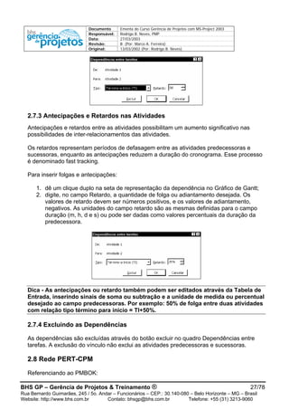 Documento Ementa do Curso Gerência de Projetos com MS-Project 2003
Responsável: Rodrigo B. Neves, PMP
Data: 27/03/2003
Revisão: B (Por: Marco A. Ferreira)
Original: 13/03/2002 (Por: Rodrigo B. Neves)
2.7.3 Antecipações e Retardos nas Atividades
Antecipações e retardos entre as atividades possibilitam um aumento significativo nas
possibilidades de inter-relacionamentos das atividades.
Os retardos representam períodos de defasagem entre as atividades predecessoras e
sucessoras, enquanto as antecipações reduzem a duração do cronograma. Esse processo
é denominado fast tracking.
Para inserir folgas e antecipações:
1. dê um clique duplo na seta de representação da dependência no Gráfico de Gantt;
2. digite, no campo Retardo, a quantidade de folga ou adiantamento desejada. Os
valores de retardo devem ser números positivos, e os valores de adiantamento,
negativos. As unidades do campo retardo são as mesmas definidas para o campo
duração (m, h, d e s) ou pode ser dadas como valores percentuais da duração da
predecessora.
Dica - As antecipações ou retardo também podem ser editados através da Tabela de
Entrada, inserindo sinais de soma ou subtração e a unidade de medida ou percentual
desejado ao campo predecessoras. Por exemplo: 50% de folga entre duas atividades
com relação tipo término para início = TI+50%.
2.7.4 Excluindo as Dependências
As dependências são excluídas através do botão excluir no quadro Dependências entre
tarefas. A exclusão do vínculo não exclui as atividades predecessoras e sucessoras.
2.8 Rede PERT-CPM
Referenciando ao PMBOK:
BHS GP – Gerência de Projetos & Treinamento ® 27/78
Rua Bernardo Guimarães, 245 / 5o. Andar – Funcionários – CEP.: 30.140-080 – Belo Horizonte – MG – Brasil
Website: http://www.bhs.com.br Contato: bhsgp@bhs.com.br Telefone: +55 (31) 3213-9060
 