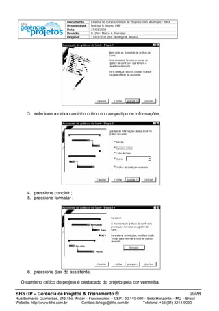 Documento Ementa do Curso Gerência de Projetos com MS-Project 2003
Responsável: Rodrigo B. Neves, PMP
Data: 27/03/2003
Revisão: B (Por: Marco A. Ferreira)
Original: 13/03/2002 (Por: Rodrigo B. Neves)
3. selecione a caixa caminho crítico no campo tipo de informações;
4. pressione concluir ;
5. pressione formatar ;
6. pressione Sair do assistente.
O caminho crítico do projeto é destacado do projeto pela cor vermelha.
BHS GP – Gerência de Projetos & Treinamento ® 29/78
Rua Bernardo Guimarães, 245 / 5o. Andar – Funcionários – CEP.: 30.140-080 – Belo Horizonte – MG – Brasil
Website: http://www.bhs.com.br Contato: bhsgp@bhs.com.br Telefone: +55 (31) 3213-9060
 