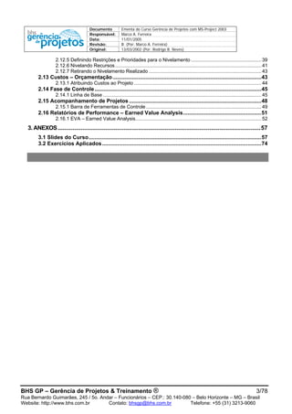Documento Ementa do Curso Gerência de Projetos com MS-Project 2003
Responsável: Marco A. Ferreira
Data: 11/01/2005
Revisão: B (Por: Marco A. Ferreira)
Original: 13/03/2002 (Por: Rodrigo B. Neves)
BHS GP – Gerência de Projetos & Treinamento ® 3/78
Rua Bernardo Guimarães, 245 / 5o. Andar – Funcionários – CEP.: 30.140-080 – Belo Horizonte – MG – Brasil
Website: http://www.bhs.com.br Contato: bhsgp@bhs.com.br Telefone: +55 (31) 3213-9060
2.12.5 Definindo Restrições e Prioridades para o Nivelamento ....................................................39
2.12.6 Nivelando Recursos............................................................................................................41
2.12.7 Retirando o Nivelamento Realizado ...................................................................................43
2.13 Custos – Orçamentação...................................................................................................43
2.13.1 Atribuindo Custos ao Projeto ..............................................................................................44
2.14 Fase de Controle...............................................................................................................45
2.14.1 Linha de Base .....................................................................................................................45
2.15 Acompanhamento de Projetos ........................................................................................48
2.15.1 Barra de Ferramentas de Controle .....................................................................................49
2.16 Relatórios de Performance – Earned Value Analysis....................................................51
2.16.1 EVA – Earned Value Analysis.............................................................................................52
3. ANEXOS...........................................................................................................................57
3.1 Slides do Curso...................................................................................................................57
3.2 Exercícios Aplicados..........................................................................................................74
 