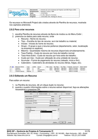 Documento Ementa do Curso Gerência de Projetos com MS-Project 2003
Responsável: Rodrigo B. Neves, PMP
Data: 27/03/2003
Revisão: B (Por: Marco A. Ferreira)
Original: 13/03/2002 (Por: Rodrigo B. Neves)
Os recursos no Microsoft Project são criados através da Planilha de recursos, mostrada
nos capítulos anteriores.
2.9.2 Para criar recursos
1. escolha Planilha de recursos através da Barra de modos ou do Menu Exibir ;
2. preencha os dados para cada recurso, onde
• Recurso - Nome do recurso;
• Tipo – Escolha do tipo de recurso, se é de trabalho ou material;
• Iniciais - Iniciais do nome do recurso;
• Grupo - O grupo a que o recurso pertence (departamento, setor, localização
na empresa ou espécie);
• Máximo - Quantidade máxima de recursos disponíveis simultaneamente;
• Taxa Padrão - Custo do recurso por hora de trabalho normal;
• Taxa Hora Extra - Custo do recurso por hora extra de trabalho;
• Custo por Uso - Custo por utilização de uma unidade de recurso;
• Acumular - Forma de pagamento do recurso (rateado, início e fim);
• Calendário - Calendário de atividades do recurso (férias, folgas, etc).
ID Resource Name Type Initials Group Max. Units Std. Rate Ovt. Rate Cost/Use Accrue At Base Calend
1 Pedreiro Work P MO 100% R$0,00/hr R$0,00/hr R$0,00 Prorated Standard
2 Betoneira Work B Equipamento 100% R$0,00/hr R$0,00/hr R$0,00 Prorated Standard
3 Cimento (Sacos) Material C Material R$0,00 R$0,00 Prorated
2.9.3 Editando um Recurso
Para editar um recurso:
1. na Planilha de recursos, dê um clique duplo no recurso;
2. quando o quadro Informações sobre o recurso estiver disponível, faça as alterações
necessárias e pressione OK.
BHS GP – Gerência de Projetos & Treinamento ® 31/78
Rua Bernardo Guimarães, 245 / 5o. Andar – Funcionários – CEP.: 30.140-080 – Belo Horizonte – MG – Brasil
Website: http://www.bhs.com.br Contato: bhsgp@bhs.com.br Telefone: +55 (31) 3213-9060
 