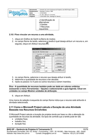 Documento Ementa do Curso Gerência de Projetos com MS-Project 2003
Responsável: Rodrigo B. Neves, PMP
Data: 27/03/2003
Revisão: B (Por: Marco A. Ferreira)
Original: 13/03/2002 (Por: Rodrigo B. Neves)
,2 Identificação de
alternativas
.3 Saídas
.1 Recursos
requeridos
2.10.1 Para vincular um recurso a uma atividade,
1. clique em Gráfico de Gantt na Barra de modos;
2. no campo Nome da tarefa, selecione a tarefa à qual deseja atribuir um recurso e, em
seguida, clique em Atribuir recursos ;
3. no campo Nome, selecione o recurso que deseja atribuir à tarefa;
4. determine a quantidade de recursos a ser alocada;
5. repita os passos 3 e 4 para os outros recursos a serem inseridos;
Dica - A quantidade de recursos também pode ser dada em valores unitários
acessando o menu Ferramentas – Opções e selecionando a guia Agenda. Clicar em
unidades no campo Mostrar unidades de atribuição.
6. clique em Atribuir.
Uma marca de seleção à esquerda do campo Nome indica que o recurso está atribuído à
atividade selecionada.
2.11 Como o Microsoft Project calcula a Duração de uma Atividade
Baseada nos Recursos Envolvidos
O Microsoft Project calcula a duração de projetos tendo por base ou não a alteração da
quantidade de recursos da atividade. Os tipos de controle que a tarefa pode ter são
• unidades fixas;
• trabalho fixo;
• duração fixa.
BHS GP – Gerência de Projetos & Treinamento ® 33/78
Rua Bernardo Guimarães, 245 / 5o. Andar – Funcionários – CEP.: 30.140-080 – Belo Horizonte – MG – Brasil
Website: http://www.bhs.com.br Contato: bhsgp@bhs.com.br Telefone: +55 (31) 3213-9060
 