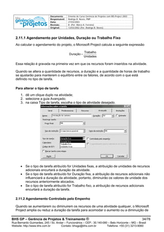 Documento Ementa do Curso Gerência de Projetos com MS-Project 2003
Responsável: Rodrigo B. Neves, PMP
Data: 27/03/2003
Revisão: B (Por: Marco A. Ferreira)
Original: 13/03/2002 (Por: Rodrigo B. Neves)
2.11.1 Agendamento por Unidades, Duração ou Trabalho Fixo
Ao calcular o agendamento do projeto, o Microsoft Project calcula a seguinte expressão
Unidades
Trabalho
Duração =
Essa relação é gravada na primeira vez em que os recursos foram inseridos na atividade.
Quando se altera a quantidade de recursos, a duração e a quantidade de horas de trabalho
se ajustarão para manterem o equilíbrio entre os fatores, de acordo com o que está
definido no tipo de tarefa.
Para alterar o tipo de tarefa
1. dê um clique duplo na atividade;
2. selecione a guia Avançado;
3. na caixa Tipo de tarefa, escolha o tipo de atividade desejado.
• Se o tipo de tarefa atribuído for Unidades fixas, a atribuição de unidades de recursos
adicionais encurtará a duração da atividade.
• Se o tipo de tarefa atribuído for Duração fixa, a atribuição de recursos adicionais não
influenciará a duração da atividade, portanto, diminuirão os valores de unidade dos
recursos anteriormente alocados.
• Se o tipo de tarefa atribuído for Trabalho fixo, a atribuição de recursos adicionais
encurtará a duração da tarefa.
2.11.2 Agendamento Controlado pelo Empenho
Quando se aumentarem ou diminuirem os recursos de uma atividade qualquer, o Microsoft
Project amplia ou reduz a duração da tarefa para acomodar o aumento ou a diminuição de
BHS GP – Gerência de Projetos & Treinamento ® 34/78
Rua Bernardo Guimarães, 245 / 5o. Andar – Funcionários – CEP.: 30.140-080 – Belo Horizonte – MG – Brasil
Website: http://www.bhs.com.br Contato: bhsgp@bhs.com.br Telefone: +55 (31) 3213-9060
 