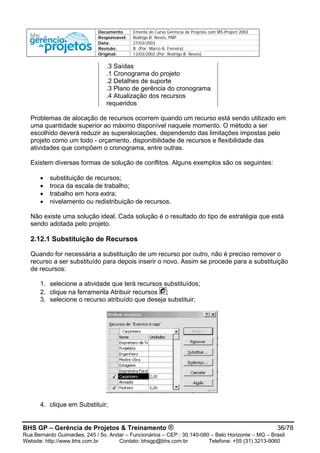 Documento Ementa do Curso Gerência de Projetos com MS-Project 2003
Responsável: Rodrigo B. Neves, PMP
Data: 27/03/2003
Revisão: B (Por: Marco A. Ferreira)
Original: 13/03/2002 (Por: Rodrigo B. Neves)
.3 Saídas
.1 Cronograma do projeto
.2 Detalhes de suporte
.3 Plano de gerência do cronograma
.4 Atualização dos recursos
requeridos
Problemas de alocação de recursos ocorrem quando um recurso está sendo utilizado em
uma quantidade superior ao máximo disponível naquele momento. O método a ser
escolhido deverá reduzir as superalocações, dependendo das limitações impostas pelo
projeto como um todo - orçamento, disponibilidade de recursos e flexibilidade das
atividades que compõem o cronograma, entre outras.
Existem diversas formas de solução de conflitos. Alguns exemplos são os seguintes:
• substituição de recursos;
• troca da escala de trabalho;
• trabalho em hora extra;
• nivelamento ou redistribuição de recursos.
Não existe uma solução ideal. Cada solução é o resultado do tipo de estratégia que está
sendo adotada pelo projeto.
2.12.1 Substituição de Recursos
Quando for necessária a substituição de um recurso por outro, não é preciso remover o
recurso a ser substituído para depois inserir o novo. Assim se procede para a substituição
de recursos:
1. selecione a atividade que terá recursos substituídos;
2. clique na ferramenta Atribuir recursos ;
3. selecione o recurso atribuído que deseja substituir;
4. clique em Substituir;
BHS GP – Gerência de Projetos & Treinamento ® 36/78
Rua Bernardo Guimarães, 245 / 5o. Andar – Funcionários – CEP.: 30.140-080 – Belo Horizonte – MG – Brasil
Website: http://www.bhs.com.br Contato: bhsgp@bhs.com.br Telefone: +55 (31) 3213-9060
 