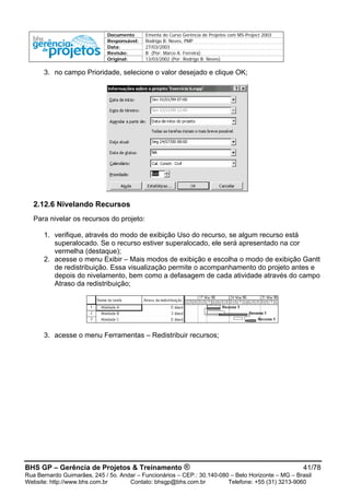 Documento Ementa do Curso Gerência de Projetos com MS-Project 2003
Responsável: Rodrigo B. Neves, PMP
Data: 27/03/2003
Revisão: B (Por: Marco A. Ferreira)
Original: 13/03/2002 (Por: Rodrigo B. Neves)
3. no campo Prioridade, selecione o valor desejado e clique OK;
2.12.6 Nivelando Recursos
Para nivelar os recursos do projeto:
1. verifique, através do modo de exibição Uso do recurso, se algum recurso está
superalocado. Se o recurso estiver superalocado, ele será apresentado na cor
vermelha (destaque);
2. acesse o menu Exibir – Mais modos de exibição e escolha o modo de exibição Gantt
de redistribuição. Essa visualização permite o acompanhamento do projeto antes e
depois do nivelamento, bem como a defasagem de cada atividade através do campo
Atraso da redistribuição;
3. acesse o menu Ferramentas – Redistribuir recursos;
BHS GP – Gerência de Projetos & Treinamento ® 41/78
Rua Bernardo Guimarães, 245 / 5o. Andar – Funcionários – CEP.: 30.140-080 – Belo Horizonte – MG – Brasil
Website: http://www.bhs.com.br Contato: bhsgp@bhs.com.br Telefone: +55 (31) 3213-9060
 