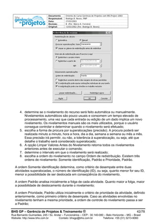 Documento Ementa do Curso Gerência de Projetos com MS-Project 2003
Responsável: Rodrigo B. Neves, PMP
Data: 27/03/2003
Revisão: B (Por: Marco A. Ferreira)
Original: 13/03/2002 (Por: Rodrigo B. Neves)
4. determine se o nivelamento do recurso será feito automática ou manualmente.
Nivelamentos automáticos são pouco usuais e consomem um tempo elevado de
processamento, uma vez que cada entrada ou edição de um dado implica um novo
nivelamento. Os nivelamentos manuais são os mais utilizados, porque o usuário
consegue controlar e determinar quando o nivelamento será efetuado;
5. escolha a forma de procura por superalocações (precisão). A procura poderá ser
realizada minuto a minuto, hora a hora, dia a dia, semana a semana ou mês a mês.
Essa precisão irá permitir, ou não, a tolerância à superalocação, ou seja, até que
detalhe o trabalho será considerado superalocado;
6. A opção Limpar Valores Antes do Nivelamento retorna todos os nivelamentos
anteriores antes de executar o comando;
7. determine o intervalo em que o nivelamento será realizado;
8. escolha a ordem do nivelamento no campo Ordem de redistribuição. Existem três
ordens de nivelamento: Somente identificação, Padrão e Prioridade, Padrão.
A ordem Somente identificação determina, como critério de desempate entre duas
atividades superalocadas, o número de identificação (ID), ou seja, quanto menor for seu ID,
menor a possibilidade de ser deslocada em conseqüência do nivelamento.
A ordem Padrão analisa inicialmente a folga de cada atividade. Quanto maior a folga, maior
a possibilidade de deslocamento durante o nivelamento;
A ordem Prioridade, Padrão utiliza inicialmente o critério de prioridade da atividade, definido
anteriormente, como primeiro critério de desempate. Caso as atividades envolvidas no
nivelamento tenham a mesma prioridade, a ordem de controle do nivelamento passa a ser
a Padrão;
BHS GP – Gerência de Projetos & Treinamento ® 42/78
Rua Bernardo Guimarães, 245 / 5o. Andar – Funcionários – CEP.: 30.140-080 – Belo Horizonte – MG – Brasil
Website: http://www.bhs.com.br Contato: bhsgp@bhs.com.br Telefone: +55 (31) 3213-9060
 
