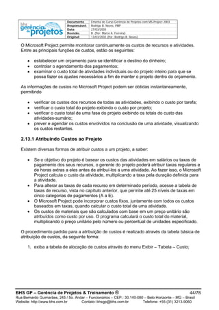Documento Ementa do Curso Gerência de Projetos com MS-Project 2003
Responsável: Rodrigo B. Neves, PMP
Data: 27/03/2003
Revisão: B (Por: Marco A. Ferreira)
Original: 13/03/2002 (Por: Rodrigo B. Neves)
BHS GP – Gerência de Projetos & Treinamento ® 44/78
Rua Bernardo Guimarães, 245 / 5o. Andar – Funcionários – CEP.: 30.140-080 – Belo Horizonte – MG – Brasil
Website: http://www.bhs.com.br Contato: bhsgp@bhs.com.br Telefone: +55 (31) 3213-9060
O Microsoft Project permite monitorar continuamente os custos de recursos e atividades.
Entre as principais funções de custos, estão os seguintes:
• estabelecer um orçamento para se identificar o destino do dinheiro;
• controlar o agendamento dos pagamentos;
• examinar o custo total de atividades individuais ou do projeto inteiro para que se
possa fazer os ajustes necessários a fim de manter o projeto dentro do orçamento.
As informações de custos no Microsoft Project podem ser obtidas instantaneamente,
permitindo
• verificar os custos dos recursos de todas as atividades, exibindo o custo por tarefa;
• verificar o custo total do projeto exibindo o custo por projeto;
• verificar o custo total de uma fase do projeto exibindo os totais do custo das
atividades-sumário;
• prever e agendar os custos envolvidos na conclusão de uma atividade, visualizando
os custos restantes.
2.13.1 Atribuindo Custos ao Projeto
Existem diversas formas de atribuir custos a um projeto, a saber:
• Se o objetivo do projeto é basear os custos das atividades em salários ou taxas de
pagamento dos seus recursos, o gerente do projeto poderá atribuir taxas regulares e
de horas extras a eles antes de atribuí-los a uma atividade. Ao fazer isso, o Microsoft
Project calcula o custo da atividade, multiplicando a taxa pela duração definida para
a atividade.
• Para alterar as taxas de cada recurso em determinado período, acesse a tabela de
taxas de recurso, vista no capítulo anterior, que permite até 25 níveis de taxas em
cinco categorias de pagamentos (A a E).
• O Microsoft Project pode incorporar custos fixos, juntamente com todos os custos
baseados em taxas, quando calcular o custo total de uma atividade.
• Os custos de materiais que são calculados com base em um preço unitário são
atribuídos como custo por uso. O programa calculará o custo total do material,
multiplicando o preço unitário pelo número ou percentual de unidades especificado.
O procedimento padrão para a atribuição de custos é realizado através da tabela básica de
atribuição de custos, da seguinte forma:
1. exiba a tabela de alocação de custos através do menu Exibir – Tabela – Custo;
 
