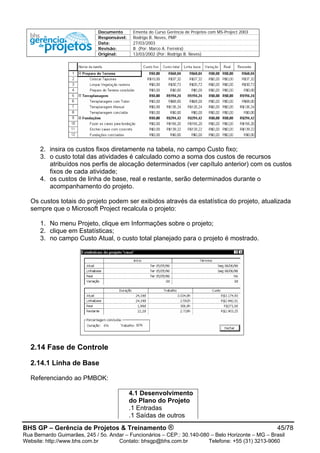 Documento Ementa do Curso Gerência de Projetos com MS-Project 2003
Responsável: Rodrigo B. Neves, PMP
Data: 27/03/2003
Revisão: B (Por: Marco A. Ferreira)
Original: 13/03/2002 (Por: Rodrigo B. Neves)
2. insira os custos fixos diretamente na tabela, no campo Custo fixo;
3. o custo total das atividades é calculado como a soma dos custos de recursos
atribuídos nos perfis de alocação determinados (ver capítulo anterior) com os custos
fixos de cada atividade;
4. os custos de linha de base, real e restante, serão determinados durante o
acompanhamento do projeto.
Os custos totais do projeto podem ser exibidos através da estatística do projeto, atualizada
sempre que o Microsoft Project recalcula o projeto:
1. No menu Projeto, clique em Informações sobre o projeto;
2. clique em Estatísticas;
3. no campo Custo Atual, o custo total planejado para o projeto é mostrado.
2.14 Fase de Controle
2.14.1 Linha de Base
Referenciando ao PMBOK:
4.1 Desenvolvimento
do Plano do Projeto
.1 Entradas
.1 Saídas de outros
BHS GP – Gerência de Projetos & Treinamento ® 45/78
Rua Bernardo Guimarães, 245 / 5o. Andar – Funcionários – CEP.: 30.140-080 – Belo Horizonte – MG – Brasil
Website: http://www.bhs.com.br Contato: bhsgp@bhs.com.br Telefone: +55 (31) 3213-9060
 
