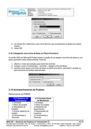 Documento Ementa do Curso Gerência de Projetos com MS-Project 2003
Responsável: Rodrigo B. Neves, PMP
Data: 27/03/2003
Revisão: B (Por: Marco A. Ferreira)
Original: 13/03/2002 (Por: Rodrigo B. Neves)
4. no campo Em, determine o par início-término que armazenará os dados do campo
Copiar;
5. clique OK.
2.14.3 Apagando uma Linha de Base ou Plano Provisório
A versão 2003 do Microsoft Project possui a opção de se apagar uma linha de base ou um
plano provisório salvo anteriormente. Para tal:
1. alterne o modo de exibição para Gantt de controle;
2. acesse o menu Ferramentas – Controle – Apagar Linha de Base;
3. escolha entre apara uma linha de base ou plano provisório, para todo o projeto ou
para somente as tarefas selecionadas.
2.15 Acompanhamento de Projetos
Referenciando ao PMBOK
10.3 Relatório de 4.3 Controle Geral
Performance de Mudanças
.1 Entradas .1 Entradas
.1 Plano do projeto .1 Plano do projeto
.2 Resultados do
trabalho
.2 Relatórios de
desempenho .
.3 Outros registros do
projeto
.3 Requisições de
mudança
.2 Ferramentas e
Técnicas
.2 Ferramentas e
Técnicas
BHS GP – Gerência de Projetos & Treinamento ® 48/78
Rua Bernardo Guimarães, 245 / 5o. Andar – Funcionários – CEP.: 30.140-080 – Belo Horizonte – MG – Brasil
Website: http://www.bhs.com.br Contato: bhsgp@bhs.com.br Telefone: +55 (31) 3213-9060
 