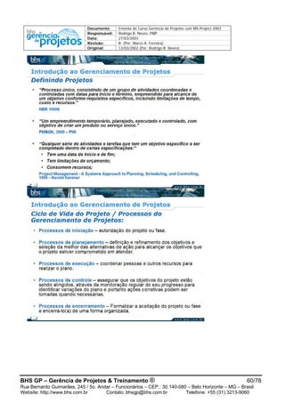 Documento Ementa do Curso Gerência de Projetos com MS-Project 2003
Responsável: Rodrigo B. Neves, PMP
Data: 27/03/2003
Revisão: B (Por: Marco A. Ferreira)
Original: 13/03/2002 (Por: Rodrigo B. Neves)
BHS GP – Gerência de Projetos & Treinamento ® 60/78
Rua Bernardo Guimarães, 245 / 5o. Andar – Funcionários – CEP.: 30.140-080 – Belo Horizonte – MG – Brasil
Website: http://www.bhs.com.br Contato: bhsgp@bhs.com.br Telefone: +55 (31) 3213-9060
 
