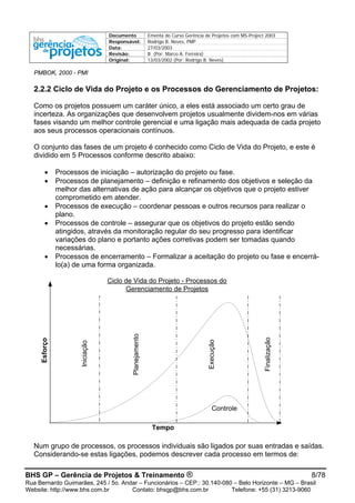 Documento Ementa do Curso Gerência de Projetos com MS-Project 2003
Responsável: Rodrigo B. Neves, PMP
Data: 27/03/2003
Revisão: B (Por: Marco A. Ferreira)
Original: 13/03/2002 (Por: Rodrigo B. Neves)
PMBOK, 2000 - PMI
2.2.2 Ciclo de Vida do Projeto e os Processos do Gerenciamento de Projetos:
Como os projetos possuem um caráter único, a eles está associado um certo grau de
incerteza. As organizações que desenvolvem projetos usualmente dividem-nos em várias
fases visando um melhor controle gerencial e uma ligação mais adequada de cada projeto
aos seus processos operacionais contínuos.
O conjunto das fases de um projeto é conhecido como Ciclo de Vida do Projeto, e este é
dividido em 5 Processos conforme descrito abaixo:
• Processos de iniciação – autorização do projeto ou fase.
• Processos de planejamento – definição e refinamento dos objetivos e seleção da
melhor das alternativas de ação para alcançar os objetivos que o projeto estiver
comprometido em atender.
• Processos de execução – coordenar pessoas e outros recursos para realizar o
plano.
• Processos de controle – assegurar que os objetivos do projeto estão sendo
atingidos, através da monitoração regular do seu progresso para identificar
variações do plano e portanto ações corretivas podem ser tomadas quando
necessárias.
• Processos de encerramento – Formalizar a aceitação do projeto ou fase e encerrá-
lo(a) de uma forma organizada.
BHS GP – Gerência de Projetos & Treinamento ® 8/78
Rua Bernardo Guimarães, 245 / 5o. Andar – Funcionários – CEP.: 30.140-080 – Belo Horizonte – MG – Brasil
Website: http://www.bhs.com.br Contato: bhsgp@bhs.com.br Telefone: +55 (31) 3213-9060
Esforço
Tempo
Iniciação
Planejamento
Execução
Finalização
Controle
Ciclo de Vida do Projeto - Processos do
Gerenciamento de Projetos
Num grupo de processos, os processos individuais são ligados por suas entradas e saídas.
Considerando-se estas ligações, podemos descrever cada processo em termos de:
 