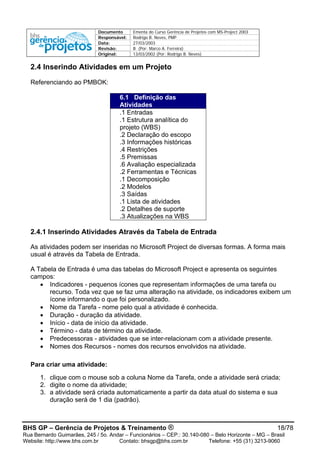 Documento Ementa do Curso Gerência de Projetos com MS-Project 2003
Responsável: Rodrigo B. Neves, PMP
Data: 27/03/2003
Revisão: B (Por: Marco A. Ferreira)
Original: 13/03/2002 (Por: Rodrigo B. Neves)
BHS GP – Gerência de Projetos & Treinamento ® 18/78
Rua Bernardo Guimarães, 245 / 5o. Andar – Funcionários – CEP.: 30.140-080 – Belo Horizonte – MG – Brasil
Website: http://www.bhs.com.br Contato: bhsgp@bhs.com.br Telefone: +55 (31) 3213-9060
2.4 Inserindo Atividades em um Projeto
Referenciando ao PMBOK:
6.1 Definição das
Atividades
.1 Entradas
.1 Estrutura analítica do
projeto (WBS)
.2 Declaração do escopo
.3 Informações históricas
.4 Restrições
.5 Premissas
.6 Avaliação especializada
.2 Ferramentas e Técnicas
.1 Decomposição
.2 Modelos
.3 Saídas
.1 Lista de atividades
.2 Detalhes de suporte
.3 Atualizações na WBS
2.4.1 Inserindo Atividades Através da Tabela de Entrada
As atividades podem ser inseridas no Microsoft Project de diversas formas. A forma mais
usual é através da Tabela de Entrada.
A Tabela de Entrada é uma das tabelas do Microsoft Project e apresenta os seguintes
campos:
• Indicadores - pequenos ícones que representam informações de uma tarefa ou
recurso. Toda vez que se faz uma alteração na atividade, os indicadores exibem um
ícone informando o que foi personalizado.
• Nome da Tarefa - nome pelo qual a atividade é conhecida.
• Duração - duração da atividade.
• Início - data de início da atividade.
• Término - data de término da atividade.
• Predecessoras - atividades que se inter-relacionam com a atividade presente.
• Nomes dos Recursos - nomes dos recursos envolvidos na atividade.
Para criar uma atividade:
1. clique com o mouse sob a coluna Nome da Tarefa, onde a atividade será criada;
2. digite o nome da atividade;
3. a atividade será criada automaticamente a partir da data atual do sistema e sua
duração será de 1 dia (padrão).
 