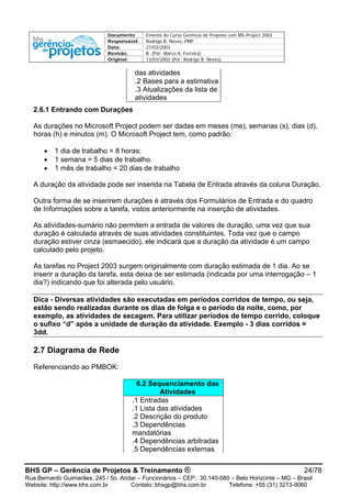 Documento Ementa do Curso Gerência de Projetos com MS-Project 2003
Responsável: Rodrigo B. Neves, PMP
Data: 27/03/2003
Revisão: B (Por: Marco A. Ferreira)
Original: 13/03/2002 (Por: Rodrigo B. Neves)
BHS GP – Gerência de Projetos & Treinamento ® 24/78
Rua Bernardo Guimarães, 245 / 5o. Andar – Funcionários – CEP.: 30.140-080 – Belo Horizonte – MG – Brasil
Website: http://www.bhs.com.br Contato: bhsgp@bhs.com.br Telefone: +55 (31) 3213-9060
das atividades
.2 Bases para a estimativa
.3 Atualizações da lista de
atividades
2.6.1 Entrando com Durações
As durações no Microsoft Project podem ser dadas em meses (me), semanas (s), dias (d),
horas (h) e minutos (m). O Microsoft Project tem, como padrão:
• 1 dia de trabalho = 8 horas;
• 1 semana = 5 dias de trabalho.
• 1 mês de trabalho = 20 dias de trabalho
A duração da atividade pode ser inserida na Tabela de Entrada através da coluna Duração.
Outra forma de se inserirem durações é através dos Formulários de Entrada e do quadro
de Informações sobre a tarefa, vistos anteriormente na inserção de atividades.
As atividades-sumário não permitem a entrada de valores de duração, uma vez que sua
duração é calculada através de suas atividades constituintes. Toda vez que o campo
duração estiver cinza (esmaecido), ele indicará que a duração da atividade é um campo
calculado pelo projeto.
As tarefas no Project 2003 surgem originalmente com duração estimada de 1 dia. Ao se
inserir a duração da tarefa, esta deixa de ser estimada (indicada por uma interrogação – 1
dia?) indicando que foi alterada pelo usuário.
Dica - Diversas atividades são executadas em períodos corridos de tempo, ou seja,
estão sendo realizadas durante os dias de folga e o período da noite, como, por
exemplo, as atividades de secagem. Para utilizar períodos de tempo corrido, coloque
o sufixo “d” após a unidade de duração da atividade. Exemplo - 3 dias corridos =
3dd.
2.7 Diagrama de Rede
Referenciando ao PMBOK:
6.2 Sequenciamento das
Atividades
.1 Entradas
.1 Lista das atividades
.2 Descrição do produto
.3 Dependências
mandatórias
.4 Dependências arbitradas
.5 Dependências externas
 
