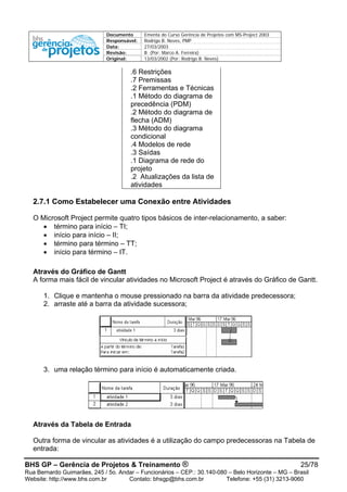 Documento Ementa do Curso Gerência de Projetos com MS-Project 2003
Responsável: Rodrigo B. Neves, PMP
Data: 27/03/2003
Revisão: B (Por: Marco A. Ferreira)
Original: 13/03/2002 (Por: Rodrigo B. Neves)
.6 Restrições
.7 Premissas
.2 Ferramentas e Técnicas
.1 Método do diagrama de
precedência (PDM)
.2 Método do diagrama de
flecha (ADM)
.3 Método do diagrama
condicional
.4 Modelos de rede
.3 Saídas
.1 Diagrama de rede do
projeto
.2 Atualizações da lista de
atividades
2.7.1 Como Estabelecer uma Conexão entre Atividades
O Microsoft Project permite quatro tipos básicos de inter-relacionamento, a saber:
• término para início – TI;
• início para início – II;
• término para término – TT;
• início para término – IT.
Através do Gráfico de Gantt
A forma mais fácil de vincular atividades no Microsoft Project é através do Gráfico de Gantt.
1. Clique e mantenha o mouse pressionado na barra da atividade predecessora;
2. arraste até a barra da atividade sucessora;
3. uma relação término para início é automaticamente criada.
Através da Tabela de Entrada
Outra forma de vincular as atividades é a utilização do campo predecessoras na Tabela de
entrada:
BHS GP – Gerência de Projetos & Treinamento ® 25/78
Rua Bernardo Guimarães, 245 / 5o. Andar – Funcionários – CEP.: 30.140-080 – Belo Horizonte – MG – Brasil
Website: http://www.bhs.com.br Contato: bhsgp@bhs.com.br Telefone: +55 (31) 3213-9060
 