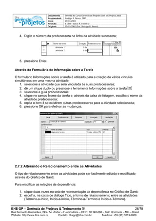 Documento Ementa do Curso Gerência de Projetos com MS-Project 2003
Responsável: Rodrigo B. Neves, PMP
Data: 27/03/2003
Revisão: B (Por: Marco A. Ferreira)
Original: 13/03/2002 (Por: Rodrigo B. Neves)
4. Digite o número da predecessora na linha da atividade sucessora;
5. pressione Enter.
Através do Formulário de Informação sobre a Tarefa
O formulário Informações sobre a tarefa é utilizado para a criação de vários vínculos
simultâneos em uma mesma atividade:
1. selecione a atividade que será vinculada às suas predecessoras;
2. dê um clique duplo ou pressione a ferramenta Informações sobre a tarefa ;
3. selecione a guia predecessoras;
4. clique no campo Nome da tarefa e, através da caixa de listagem, escolha o nome da
atividade predecessora;
5. repita o item 4 se existirem outras predecessoras para a atividade selecionada;
6. pressione OK para efetivar as mudanças.
2.7.2 Alterando o Relacionamento entre as Atividades
O tipo de relacionamento entre as atividades pode ser facilmente editado e modificado
através do Gráfico de Gantt.
Para modificar as relações de dependência:
1. clique duas vezes na seta de representação da dependência no Gráfico de Gantt;
2. escolha, na caixa de diálogo Tipo, a forma de relacionamento entre as atividades
(Término-a-Início, Início-a-Início, Término-a-Término e Início-a-Término).
BHS GP – Gerência de Projetos & Treinamento ® 26/78
Rua Bernardo Guimarães, 245 / 5o. Andar – Funcionários – CEP.: 30.140-080 – Belo Horizonte – MG – Brasil
Website: http://www.bhs.com.br Contato: bhsgp@bhs.com.br Telefone: +55 (31) 3213-9060
 