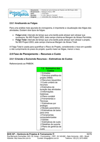 Documento Ementa do Curso Gerência de Projetos com MS-Project 2003
Responsável: Rodrigo B. Neves, PMP
Data: 27/03/2003
Revisão: B (Por: Marco A. Ferreira)
Original: 13/03/2002 (Por: Rodrigo B. Neves)
BHS GP – Gerência de Projetos & Treinamento ® 30/78
Rua Bernardo Guimarães, 245 / 5o. Andar – Funcionários – CEP.: 30.140-080 – Belo Horizonte – MG – Brasil
Website: http://www.bhs.com.br Contato: bhsgp@bhs.com.br Telefone: +55 (31) 3213-9060
2.8.1 Analisando as Folgas
Para uma análise mais apurada do cronograma, é importante a visualização das folgas das
atividades. Existem dois tipos de folgas:
• Folga Livre: intervalo de tempo que uma tarefa pode atrasar sem atrasar sua
sucessora. No MS Project 2003, este campo chama-se Margem de Atraso Permitida.
• Folga Total: intervalo de tempo que uma tarefa pode atrasar sem atrasar o projeto.
No MS Project 2003, este campo chama-se Margem de Atraso Total.
A Folga Total é usada para quantificar o Risco do Projeto, considerando o risco em questão
o não cumprimento do prazo do projeto; quanto maior as folgas, menor o risco.
2.9 Fase de Planejamento – Recursos e Custo
2.9.1 Criando e Excluindo Recursos – Estimativas de Custos
Referenciando ao PMBOK:
7.2 Estimativa dos
Custos
.1 Entradas
.1 Estrutura analítica do
projeto (WBS)
.2 Recursos requeridos
.3 Custo unitário de
recursos
.4 Estimativa de
duração das atividades
.5 Informações
históricas
.6 Plano contábil
.2 Ferramentas e
Técnicas
.1 Estimativas por
analogia
.2 Modelo paramétrico
.3 Estimativas de baixo
para cima
.4 Ferramentas
computadorizadas
.3 Saídas
.1 Estimativas de custo
.2 Detalhes de suporte
.3 Plano de gerência de
custo
 