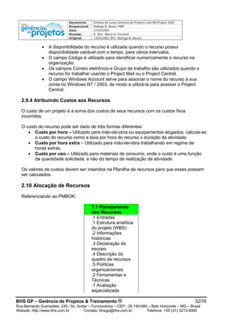 Documento Ementa do Curso Gerência de Projetos com MS-Project 2003
Responsável: Rodrigo B. Neves, PMP
Data: 27/03/2003
Revisão: B (Por: Marco A. Ferreira)
Original: 13/03/2002 (Por: Rodrigo B. Neves)
BHS GP – Gerência de Projetos & Treinamento ® 32/78
Rua Bernardo Guimarães, 245 / 5o. Andar – Funcionários – CEP.: 30.140-080 – Belo Horizonte – MG – Brasil
Website: http://www.bhs.com.br Contato: bhsgp@bhs.com.br Telefone: +55 (31) 3213-9060
• A disponibilidade do recurso é utilizada quando o recurso possui
disponibilidade variável com o tempo, para vários intervalos.
• O campo Código é utilizado para identificar numericamente o recurso na
organização.
• Os campos Correio eletrônico e Grupo de trabalho são utilizados quando o
recurso for trabalhar usando o Project Mail ou o Project Central.
• O campo Windows Account serve para associar o nome do recurso à sua
conta no Windows NT / 2003, de modo a utilizá-la para acessar o Project
Central.
2.9.4 Atribuindo Custos aos Recursos
O custo de um projeto é a soma dos custos de seus recursos com os custos fixos
incorridos.
O custo do recurso pode ser dado de três formas diferentes:
• Custo por hora – Utilizado para mão-de-obra ou equipamentos alugados, calcula-se
o custo do recurso como a taxa por hora do recurso x duração da atividade.
• Custo por hora extra – Utilizado para mão-de-obra trabalhando em regime de
horas extras.
• Custo por uso – Utilizado para materiais de consumo, onde o custo é uma função
da quantidade solicitada, e não do tempo de realização da atividade.
Os valores de custos devem ser inseridos na Planilha de recursos para que esses possam
ser calculados.
2.10 Alocação de Recursos
Referenciando ao PMBOK:
7.1 Planejamento
dos Recursos
.1 Entradas
.1 Estrutura analítica
do projeto (WBS)
.2 Informações
históricas
.3 Declaração do
escopo
.4 Descrição do
quadro de recursos
.5 Políticas
organizacionais
.2 Ferramentas e
Técnicas
.1 Avaliação
especializada
 