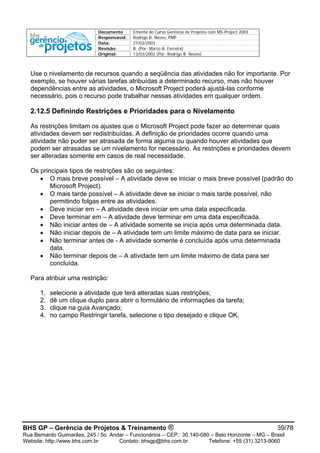Documento Ementa do Curso Gerência de Projetos com MS-Project 2003
Responsável: Rodrigo B. Neves, PMP
Data: 27/03/2003
Revisão: B (Por: Marco A. Ferreira)
Original: 13/03/2002 (Por: Rodrigo B. Neves)
BHS GP – Gerência de Projetos & Treinamento ® 39/78
Rua Bernardo Guimarães, 245 / 5o. Andar – Funcionários – CEP.: 30.140-080 – Belo Horizonte – MG – Brasil
Website: http://www.bhs.com.br Contato: bhsgp@bhs.com.br Telefone: +55 (31) 3213-9060
Use o nivelamento de recursos quando a seqüência das atividades não for importante. Por
exemplo, se houver várias tarefas atribuídas a determinado recurso, mas não houver
dependências entre as atividades, o Microsoft Project poderá ajustá-las conforme
necessário, pois o recurso pode trabalhar nessas atividades em qualquer ordem.
2.12.5 Definindo Restrições e Prioridades para o Nivelamento
As restrições limitam os ajustes que o Microsoft Project pode fazer ao determinar quais
atividades devem ser redistribuídas. A definição de prioridades ocorre quando uma
atividade não puder ser atrasada de forma alguma ou quando houver atividades que
podem ser atrasadas se um nivelamento for necessário. As restrições e prioridades devem
ser alteradas somente em casos de real necessidade.
Os principais tipos de restrições são os seguintes:
• O mais breve possível – A atividade deve se iniciar o mais breve possível (padrão do
Microsoft Project).
• O mais tarde possível – A atividade deve se iniciar o mais tarde possível, não
permitindo folgas entre as atividades.
• Deve iniciar em – A atividade deve iniciar em uma data especificada.
• Deve terminar em – A atividade deve terminar em uma data especificada.
• Não iniciar antes de – A atividade somente se inicia após uma determinada data.
• Não iniciar depois de – A atividade tem um limite máximo de data para se iniciar.
• Não terminar antes de - A atividade somente é concluída após uma determinada
data.
• Não terminar depois de – A atividade tem um limite máximo de data para ser
concluída.
Para atribuir uma restrição:
1. selecione a atividade que terá alteradas suas restrições;
2. dê um clique duplo para abrir o formulário de informações da tarefa;
3. clique na guia Avançado;
4. no campo Restringir tarefa, selecione o tipo desejado e clique OK.
 
