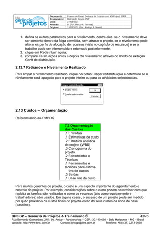 Documento Ementa do Curso Gerência de Projetos com MS-Project 2003
Responsável: Rodrigo B. Neves, PMP
Data: 27/03/2003
Revisão: B (Por: Marco A. Ferreira)
Original: 13/03/2002 (Por: Rodrigo B. Neves)
1. defina os outros parâmetros para o nivelamento, dentre eles, se o nivelamento deve
ser somente dentro da folga permitida, sem atrasar o projeto, se o nivelamento pode
alterar os perfis de alocação de recursos (visto no capítulo de recursos) e se o
trabalho pode ser interrompido e retomado posteriormente;
2. clique em Redistribuir agora;
3. compare as situações antes e depois do nivelamento através do modo de exibição
Gantt de distribuição.
2.12.7 Retirando o Nivelamento Realizado
Para limpar o nivelamento realizado, clique no botão Limpar redistribuição e determine se o
nivelamento será apagado para o projeto inteiro ou para as atividades selecionadas.
2.13 Custos – Orçamentação
Referenciando ao PMBOK
7.3 Orçamentação
dos Custos
.1 Entradas
.1 Estimativas de custo
.2 Estrutura analítica
do projeto (WBS)
.3 Cronograma do
projeto
.2 Ferramentas e
Técnicas
.1 Ferramentas e
técnicas para estima-
tiva de custos
.3 Saídas
.1 Base line de custo
Para muitos gerentes de projeto, o custo é um aspecto importante do agendamento e
controle do projeto. Por exemplo, considerações sobre o custo podem determinar com que
rapidez as tarefas são realizadas e como os recursos (tais como equipamento e
trabalhadores) são usados. Em alguns casos, o sucesso de um projeto pode ser medido
por quão próximos os custos finais do projeto estão do seus custos da linha de base
(baseline).
BHS GP – Gerência de Projetos & Treinamento ® 43/78
Rua Bernardo Guimarães, 245 / 5o. Andar – Funcionários – CEP.: 30.140-080 – Belo Horizonte – MG – Brasil
Website: http://www.bhs.com.br Contato: bhsgp@bhs.com.br Telefone: +55 (31) 3213-9060
 