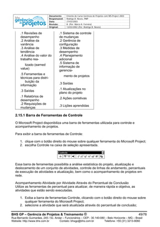 Documento Ementa do Curso Gerência de Projetos com MS-Project 2003
Responsável: Rodrigo B. Neves, PMP
Data: 27/03/2003
Revisão: B (Por: Marco A. Ferreira)
Original: 13/03/2002 (Por: Rodrigo B. Neves)
.1 Revisões de
desempenho
.1 Sistema de controle
de mudanças
.2 Análise da
variância
.2 Gerência de
configuração
.3 Análise de
tendência
.3 Medidas de
desempenho
.4 Análise do valor do
trabalho rea-
.4 Planejamento
adicional
lizado (earned
value)
.5 Sistema de
informação de
gerencia-
.5 Ferramentas e
técnicas para distri-
mento de projetos
buição da
informação
.3 Saídas
.3 Saídas
.1 Atualizações no
plano do projeto
.1 Relatórios de
desempenho
.2 Ações corretivas
.2 Requisições de
mudanças
.3 Lições aprendidas
2.15.1 Barra de Ferramentas de Controle
O Microsoft Project disponibiliza uma barra de ferramentas utilizada para controle e
acompanhamento de projetos.
Para exibir a barra de ferramentas de Controle:
1. clique com o botão direito do mouse sobre qualquer ferramenta do Microsoft Project;
2. escolha Controle na caixa de seleção apresentada.
Essa barra de ferramentas possibilita a análise estatística do projeto, atualização e
deslocamento de um conjunto de atividades, controle de linhas de andamento, percentuais
de execução de atividades e atualização, bem como o acompanhamento de projetos em
rede.
Acompanhamento Atividade por Atividade Através do Percentual de Conclusão
Utilize as ferramentas de percentual para atualizar, de maneira rápida e objetiva, as
atividades que estão sendo executadas.
1. Exiba a barra de ferramentas Controle, clicando com o botão direito do mouse sobre
qualquer ferramenta do Microsoft Project;
2. selecione a atividade que será atualizada através do percentual de conclusão;
BHS GP – Gerência de Projetos & Treinamento ® 49/78
Rua Bernardo Guimarães, 245 / 5o. Andar – Funcionários – CEP.: 30.140-080 – Belo Horizonte – MG – Brasil
Website: http://www.bhs.com.br Contato: bhsgp@bhs.com.br Telefone: +55 (31) 3213-9060
 