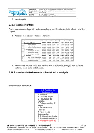 Documento Ementa do Curso Gerência de Projetos com MS-Project 2003
Responsável: Rodrigo B. Neves, PMP
Data: 27/03/2003
Revisão: B (Por: Marco A. Ferreira)
Original: 13/03/2002 (Por: Rodrigo B. Neves)
5. pressione OK.
2.15.3 Tabela de Controle
O acompanhamento do projeto pode ser realizado também através da tabela de controle do
projeto.
1. Acesse o menu Exibir - Tabela – Controle;
2. preencha as colunas início real, término real, % concluído, duração real, duração
restante, custo real e trabalho real.
2.16 Relatórios de Performance – Earned Value Analysis
Referenciando ao PMBOK
10.3 Relatório de
Performance
.1 Entradas
.1 Plano do projeto
.2 Resultados do
trabalho
.3 Outros registros do
projeto
.2 Ferramentas e
Técnicas
.1 Revisões de
desempenho
.2 Análise da variância
.3 Análise de tendência
.4 Análise do valor do
BHS GP – Gerência de Projetos & Treinamento ® 51/78
Rua Bernardo Guimarães, 245 / 5o. Andar – Funcionários – CEP.: 30.140-080 – Belo Horizonte – MG – Brasil
Website: http://www.bhs.com.br Contato: bhsgp@bhs.com.br Telefone: +55 (31) 3213-9060
 