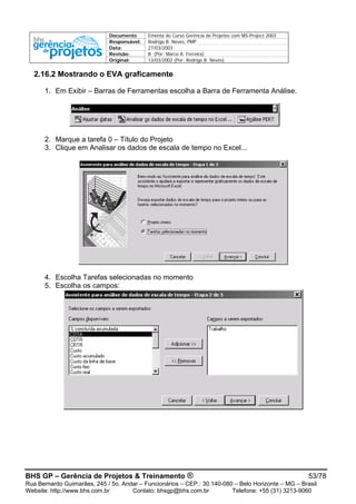Documento Ementa do Curso Gerência de Projetos com MS-Project 2003
Responsável: Rodrigo B. Neves, PMP
Data: 27/03/2003
Revisão: B (Por: Marco A. Ferreira)
Original: 13/03/2002 (Por: Rodrigo B. Neves)
2.16.2 Mostrando o EVA graficamente
1. Em Exibir – Barras de Ferramentas escolha a Barra de Ferramenta Análise.
2. Marque a tarefa 0 – Título do Projeto
3. Clique em Analisar os dados de escala de tempo no Excel...
4. Escolha Tarefas selecionadas no momento
5. Escolha os campos:
BHS GP – Gerência de Projetos & Treinamento ® 53/78
Rua Bernardo Guimarães, 245 / 5o. Andar – Funcionários – CEP.: 30.140-080 – Belo Horizonte – MG – Brasil
Website: http://www.bhs.com.br Contato: bhsgp@bhs.com.br Telefone: +55 (31) 3213-9060
 