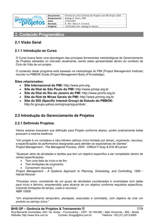 Documento Ementa do Curso Gerência de Projetos com MS-Project 2003
Responsável: Rodrigo B. Neves, PMP
Data: 27/03/2003
Revisão: B (Por: Marco A. Ferreira)
Original: 13/03/2002 (Por: Rodrigo B. Neves)
BHS GP – Gerência de Projetos & Treinamento ® 7/78
Rua Bernardo Guimarães, 245 / 5o. Andar – Funcionários – CEP.: 30.140-080 – Belo Horizonte – MG – Brasil
Website: http://www.bhs.com.br Contato: bhsgp@bhs.com.br Telefone: +55 (31) 3213-9060
2. Conteúdo Programático
2.1 Visão Geral
2.1.1 Introdução ao Curso
O Curso busca fazer uma abordagem das principais ferramentas metodológicas de Gerenciamento
de Projetos adotadas no mercado atualmente, sendo estas apresentadas dentro do contexto de
Ciclo de Vida de um projeto.
O conteúdo deste programa está baseado na metodologia do PMI (Project Management Institute)
reunido no PMBOK Guide (Project Management Body of Knowledge).
Sites relacionados:
• Site Internacional do PMI: http://www.pmi.org
• Site da filial de São Paulo do PMI: http://www.pmisp.org.br
• Site da filial do Rio de Janeiro do PMI: http://www.pmirio.org.br
• Site da filial de Minas Gerais do PMI: http://www.pmimg.org.br
• Site do SIG (Specific Interest Group) de Estudo do PMBOK:
http:/br.groups.yahoo.com/group/sig-pmbok:.
2.2 Introdução do Gerenciamento de Projetos
2.2.1 Definindo Projetos:
Vários autores buscaram sua definição para Projeto conforme abaixo, porém praticamente todas
possuem a mesma essência:
“Um projeto é um complexo e não-rotineiro esforço único limitado por tempo, orçamento, recursos,
e especificações de performance designadas para atender as expectativas de clientes”.
Project Management - The Managerial Process, 2000 - Clifford F.Gray & Erik W.Larson
“Qualquer série de atividades e tarefas que tem um objetivo específico a ser completado dentro de
certas especificações:
• Tem uma data de início e de fim;
• Tem limitações de orçamento;
• Consomem recursos; ”
Project Management - A Systems Approach to Planning, Scheduling, and Controlling, 1995 -
Harold Kerzner
“Processo único, consistindo de um grupo de atividades coordenadas e controladas com datas
para início e término, empreendido para alcance de um objetivo conforme requisitos específicos,
incluindo limitações de tempo, custo e recursos.”
NBR 10006
“Um empreendimento temporário, planejado, executado e controlado, com objetivo de criar um
produto ou serviço único.”
 