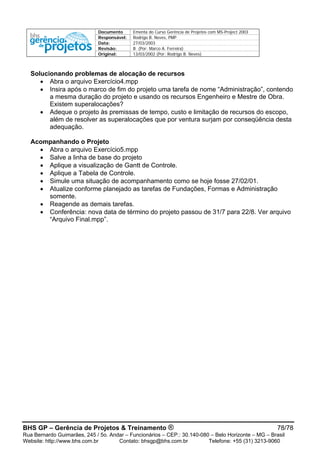 Documento Ementa do Curso Gerência de Projetos com MS-Project 2003
Responsável: Rodrigo B. Neves, PMP
Data: 27/03/2003
Revisão: B (Por: Marco A. Ferreira)
Original: 13/03/2002 (Por: Rodrigo B. Neves)
BHS GP – Gerência de Projetos & Treinamento ® 78/78
Rua Bernardo Guimarães, 245 / 5o. Andar – Funcionários – CEP.: 30.140-080 – Belo Horizonte – MG – Brasil
Website: http://www.bhs.com.br Contato: bhsgp@bhs.com.br Telefone: +55 (31) 3213-9060
Solucionando problemas de alocação de recursos
• Abra o arquivo Exercício4.mpp
• Insira após o marco de fim do projeto uma tarefa de nome “Administração”, contendo
a mesma duração do projeto e usando os recursos Engenheiro e Mestre de Obra.
Existem superalocações?
• Adeque o projeto às premissas de tempo, custo e limitação de recursos do escopo,
além de resolver as superalocações que por ventura surjam por conseqüência desta
adequação.
Acompanhando o Projeto
• Abra o arquivo Exercício5.mpp
• Salve a linha de base do projeto
• Aplique a visualização de Gantt de Controle.
• Aplique a Tabela de Controle.
• Simule uma situação de acompanhamento como se hoje fosse 27/02/01.
• Atualize conforme planejado as tarefas de Fundações, Formas e Administração
somente.
• Reagende as demais tarefas.
• Conferência: nova data de término do projeto passou de 31/7 para 22/8. Ver arquivo
“Arquivo Final.mpp”.
 