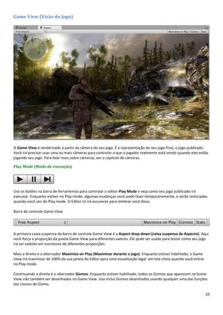 10
Game View (Visão do Jogo)
O Game View é renderizado a partir da câmera do seu jogo. É a representação do seu jogo final, o jogo publicado.
Você irá precisar usar uma ou mais câmeras para controlar o que o jogador realmente está vendo quando eles estão
jogando seu jogo. Para falar mais sobre câmeras, ver o capítulo de câmeras.
Play Mode (Modo de execução)
Use os botões na barra de ferramentas para controlar o editor Play Mode e veja como seu jogo publicado irá
executar. Enquanto estiver no Play mode, algumas mudanças você pode fazer temporariamente, e serão reiniciadas
quando você sair do Play mode. O Editor UI irá escurecer para lembrar você disso.
Barra de controle Game View
A primeira caixa suspensa da barra de controle Game View é a Aspect drop-down (caixa suspensa de Aspecto). Aqui
você força a proporção da janela Game View para diferentes valores. Ele pode ser usado para testar como seu jogo
irá ser exibido em monitores de diferentes proporções.
Mais a direita é o alternador Maximize on Play (Maximizar durante o jogo). Enquanto estiver habilitado, o Game
View irá maximizar de 100% da sua janela do Editor para uma visualização legal em tela cheia quando você entrar
no Play mode.
Continuando a direita é o alternador Gizmos. Enquanto estiver habilitado, todos os Gizmos que aparecem na Scene
View irão também ser desenhados no Game View. Isso inclui Gizmos desenhados usando qualquer uma das funções
das classes de Gizmo.
 