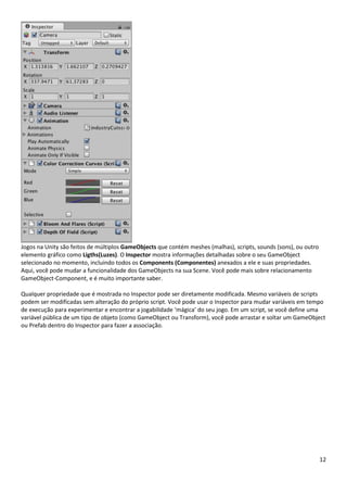 12
Jogos na Unity são feitos de múltiplos GameObjects que contém meshes (malhas), scripts, sounds (sons), ou outro
elemento gráfico como Ligths(Luzes). O Inspector mostra informações detalhadas sobre o seu GameObject
selecionado no momento, incluindo todos os Components (Componentes) anexados a ele e suas propriedades.
Aqui, você pode mudar a funcionalidade dos GameObjects na sua Scene. Você pode mais sobre relacionamento
GameObject-Component, e é muito importante saber.
Qualquer propriedade que é mostrada no Inspector pode ser diretamente modificada. Mesmo variáveis de scripts
podem ser modificadas sem alteração do próprio script. Você pode usar o Inspector para mudar variáveis em tempo
de execução para experimentar e encontrar a jogabilidade ‘mágica’ do seu jogo. Em um script, se você define uma
variável pública de um tipo de objeto (como GameObject ou Transform), você pode arrastar e soltar um GameObject
ou Prefab dentro do Inspector para fazer a associação.
 
