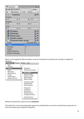 13
Clique na interrogação do lado de qualquer nome de componente no Inspector para carregar sua página de
referência.
Adicionar Componentes a partir do menu Component
Você pode clicar no ícone da engrenagem pequena (ou botão direito no nome do componte) para apresentar um
menu de contexto para componente específico.
 