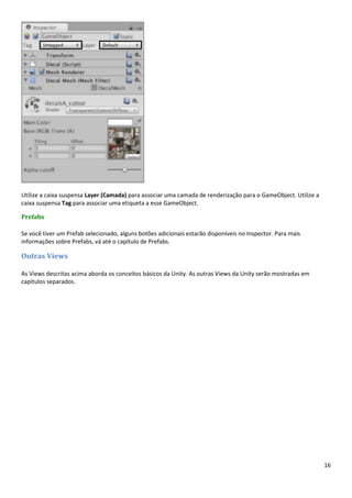 16
Utilize a caixa suspensa Layer (Camada) para associar uma camada de renderização para o GameObject. Utilize a
caixa suspensa Tag para associar uma etiqueta a esse GameObject.
Prefabs
Se você tiver um Prefab selecionado, alguns botões adicionais estarão disponíveis no Inspector. Para mais
informações sobre Prefabs, vá até o capítulo de Prefabs.
Outras Views
As Views descritas acima aborda os conceitos básicos da Unity. As outras Views da Unity serão mostradas em
capítulos separados.
 