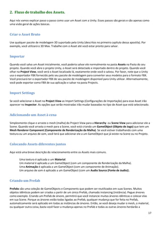 17
2. Fluxo de trabalho dos Assets.
Aqui nós vamos explicar passo a passo como usar um Asset com a Unity. Esses passos são gerais e são apenas como
uma visão geral de ações básicas.
Criar o Asset Bruto
Use qualquer pacote de modelagem 3D suportado pela Unity (descritos no primeiro capítulo dessa apostila). Por
exemplo, você utilizará o 3D Max. Trabalhe com o Asset até você estar pronto para salvar.
Importar
Quando você salva um Asset inicialmente, você poderia salvar ele normalmente na pasta Assets na Pasta do seu
projeto. Quando você abre o projeto Unity, o Asset será detectado e importado dentro do projeto. Quando você
olhar na Project View, você verá o Asset localizado lá, exatamente onde você o salvou. Por favor, note que a Unity
usa o exportador FBX fornecido pelo seu pacote de modelagem para converter seus modelos para o formato FBX.
Você precisará ter o exportador FBX de seu pacote de modelagem disponível para Unity utilizar. Alternativamente,
você pode exportar como FBX de sua aplicação e salvar na pasta Projects.
Import Settings
Se você selecionar o Asset na Project View as Import Settings (Configurações de Importação) para esse Asset irão
aparecer no Inspector. As opções que serão mostradas irão mudar baseadas no tipo de Asset que está selecionado.
Adicionando um Asset à cena
Simplesmente clique e arraste o mesh (malha) do Project View para a Hierarchy ou Scene View para adicionar ele a
Scene. Quando você arrasta o mesh para a Scene, você está criando um GameObject (Objeto de Jogo) que tem um
Mesh Renderer Component (Componente de Renderização da Malha). Se você estiver trabalhando com uma
textura ou um arquivo de som, você terá que adicionar ele a um GameObject que já existe na Scene ou no Projeto.
Colocando Assets diferentes juntos
Aqui está uma breve descrição do relacionamento entre os Assets mais comuns.
Uma textura é aplicada a um Material.
Um material é aplicado a um GameObject (com um componente de Renderização da Malha).
Uma Animação é aplicada a um GameObject (com um componente de Animação).
Um arquivo de som é aplicado a um GameObject (com um Audio Source (Fonte de áudio)).
Criando um Prefab
Prefabs são uma coleção de GameObjects e Components que podem ser reutilizados em suas Scenes. Muitos
objetos idênticos podem ser criados a partir de um único Prefab, chamado instancing (instância). Pegue árvores
como exemplo. Criando um Prefab de árvore, permitirá que você instancie muitas árvores idênticas e colocar elas
em sua Scene. Porque as árvores estão todas ligadas ao Prefab, qualquer mudança que for feita no Prefab,
automaticamente será aplicado em todas as instâncias de árvores. Então, se você deseja mudar o mesh, o material,
ou qualquer outra coisa, basta você fazer a mudança apenas no Prefab e todas as outras árvores herdarão a
 