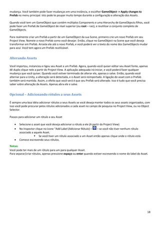 18
mudança. Você também pode fazer mudanças em uma instância, e escolher GameObject -> Apply changes to
Prefab no menu principal. Isto pode te poupar muito tempo durante a configuração e alteração dos Assets.
Quando você tem um GameObject que contém múltiplos Components e uma Hierarchy de GameObjects filhos, você
pode fazer um Prefab de GameObject de nível superior (ou root – raiz), e reutilizar o conjunto completo de
GameObjects.
Para realmente criar um Prefab a partir de um GameObject da sua Scene, primeiro crie um novo Prefab em seu
Project View. Nomeie o novo Prefab como você desejar. Então, clique no GameObject na Scene que você deseja
transformar em Prefab. Arraste ele até o novo Prefab, e você poderá ver o texto do nome dos GameObjects mudar
para azul. Você tem agora um Prefab reutilizável.
Alterando Assets
Você importou, instanciou e ligou seu Asset a um Prefab. Agora, quando você quiser editar seu Asset fonte, apenas
dê duplo clique nele a partir do Project View. A aplicação adequada irá iniciar, e você poderá fazer qualquer
mudança que você quiser. Quando você estiver terminado de alterar ele, apenas o salve. Então, quando você
alternar para a Unity, a alteração será detectada, e o Asset será reimportado. A ligação do asset com o Prefab
também será mantida. Assim, o efeito que você verá é que seu Prefab será alterado. Isso é tudo que você precisa
saber sobre alteração de Assets. Apenas abra ele e salve.
Opcional – Adicionando rótulos a seus Assets
É sempre uma boa idéia adicionar rótulos a seus Assets se você deseja manter todos os seus assets organizados, com
isso você pode procurar pelos rótulos adicionados a cada asset no campo de pesquisa no Project View, ou no Object
Selector.
Passos para adicionar um rótulo a seu Asset
• Selecione o asset que você deseja adicionar o rótulo a ele (A partir da Project View)
• No Inspector clique no ícone “Add Label (Adicionar Rótulo) – – se você não tiver nenhum rótulo
associado a aquele Asset.
▪ Se você tiver um rótulo associado a um Asset então apenas clique onde o rótulo está.
• Comece escrevendo seus rótulos.
Notas:
Você pode ter mais de um rótulo para um para qualquer Asset.
Para separar/criar rótulos, apenas pressione espaço ou enter quando estiver escrevendo o nome do label do Asset.
 