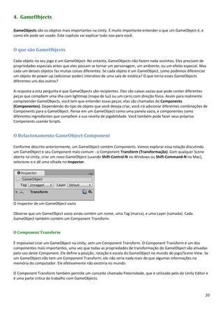 20
4. GameObjects
GameObjects são os objetos mais importantes na Unity. É muito importante entender o que um GameObject é, e
como ele pode ser usado. Este capítulo vai explicar tudo isso para você.
O que são GameObjects
Cada objeto no seu jogo é um GameObject. No entanto, GameObjects não fazem nada sozinhos. Eles precisam de
propriedades especiais antes que eles possam se tornar um personagem, um ambiente, ou um efeito especial. Mas
cada um desses objetos faz muitas coisas diferentes. Se cada objeto é um GameObject, como podemos diferenciar
um objeto de power-up (adicionar poder) interativo de uma sala de estática? O que torna esses GameObjects
diferentes uns dos outros?
A resposta a esta pergunta é que GameObjects são recipientes. Eles são caixas vazias que pode conter diferentes
peças que compõem uma ilha com lightmap (mapa de luz) ou um carro com direção física. Assim para realmente
compreender GameObjects, você tem que entender essas peças; elas são chamadas de Components
(Componentes). Dependendo do tipo de objeto que você deseja criar, você irá adicionar diferentes combinações de
Components para o GameObject. Pense em um GameObject como uma panela vazia, e componentes como
diferentes ingredientes que compõem a sua receita de jogabilidade. Você também pode fazer seus próprios
Components usando Scripts.
O Relacionamento GameObject-Component
Conforme descrito anteriormente, um GameObject contém Components. Vamos explorar essa relação discutindo
um GameObject e seu Component mais comum - o Component Transform (Transformação). Com qualquer Scene
aberta na Unity, criar um novo GameObject (usando Shift-Control-N no Windows ou Shift-Command-N no Mac),
selecione-o e dê uma olhada no Inspector.
O Inspector de um GameObject vazio
Observe que um GameObject vazio ainda contém um nome, uma Tag (marca), e uma Layer (camada). Cada
GameObject também contém um Component Transform.
O Component Transform
É impossível criar um GameObject na Unity, sem um Component Transform. O Component Transform é um dos
componentes mais importantes, uma vez que todas as propriedades de transformação do GameObject são ativadas
pelo uso deste Component. Ele define a posição, rotação e escala do GameObject no mundo do jogo/Scene View. Se
um GameObject não tem um Component Transform, ele não seria nada mais do que algumas informações na
memória do computador. Ele efetivamente não existiria no mundo.
O Component Transform também permite um conceito chamado Paternidade, que é utilizado pelo do Unity Editor e
é uma parte critica do trabalho com GameObjects.
 