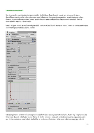 23
Editando Components
Um dos grandes aspectos dos componentes é a flexibilidade. Quando você anexar um componente a um
GameObject, existem diferentes valores ou propriedades no Componente que podem ser ajustados no editor,
durante a construção de um jogo, ou por scripts durante a execução do jogo. Existem dois principais tipos de
propriedades: Valores e Referências.
Olhe a imagem abaixo. É um GameObject vazio, com um Audio Source (fonte de áudio). Todos os valores da fonte de
áudio no Inspector são os valores padrão.
Este Componente contém uma única propriedade Reference e sete propriedades Value. Audio Clip é a propriedade
Reference. Quando esta Audio Source (fonte de áudio) começa a tocar, ele tentará reproduzir o arquivo de áudio
que é referenciado na propriedade Audio Clip. Se nenhuma referência é feita, ocorrerá um erro porque não há
 