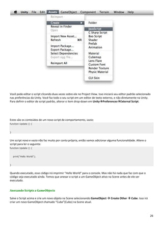 26
Você pode editar o script clicando duas vezes sobre ele no Project View. Isso iniciará seu editor padrão selecionado
nas preferências da Unity. Você faz todo o seu script em um editor de texto externo, e não diretamente na Unity.
Para definir o editor de script padrão, alterar o item drop-down em UnityPreferencesExternal Script.
Estes são os conteúdos de um novo script de comportamento, vazio:
function Update () {
}
Um script novo e vazio não faz muito por conta própria, então vamos adicionar alguma funcionalidade. Altere o
script para ler o seguinte:
function Update () {
print("Hello World");
}
Quando executado, esse código irá imprimir "Hello World" para o console. Mas não há nada que faz com que o
código seja executado ainda. Temos que anexar o script a um GameObject ativo na Scene antes de ele ser
executado.
Anexando Scripts a GameObjects
Salve o Script acima e crie um novo objeto na Scene selecionando GameObject  Create Other  Cube. Isso irá
criar um novo GameObject chamado “Cube”(Cubo) na Scene atual.
 